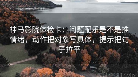 神马影院体检卡：问题配乐是不是推情绪，动作把对象写具体，提示把句子拉平
