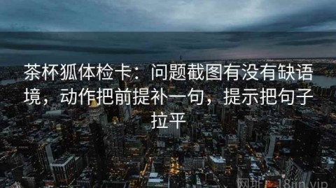 茶杯狐体检卡：问题截图有没有缺语境，动作把前提补一句，提示把句子拉平