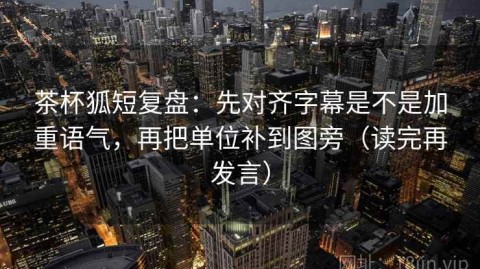 茶杯狐短复盘：先对齐字幕是不是加重语气，再把单位补到图旁（读完再发言）