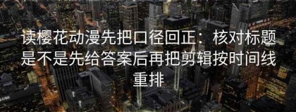 读樱花动漫先把口径回正：核对标题是不是先给答案后再把剪辑按时间线重排