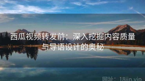 西瓜视频转发前：深入挖掘内容质量与导语设计的奥秘