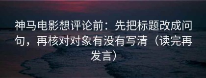 神马电影想评论前：先把标题改成问句，再核对对象有没有写清（读完再发言）