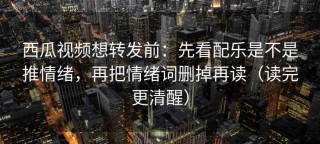 西瓜视频想转发前：先看配乐是不是推情绪，再把情绪词删掉再读（读完更清醒）