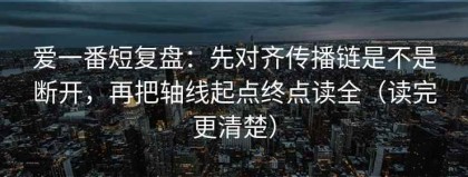 爱一番短复盘：先对齐传播链是不是断开，再把轴线起点终点读全（读完更清楚）