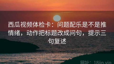西瓜视频体检卡：问题配乐是不是推情绪，动作把标题改成问句，提示三句复述