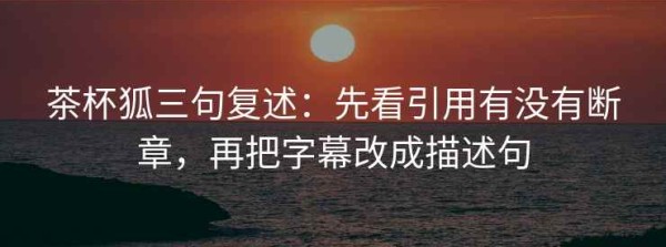 茶杯狐三句复述：先看引用有没有断章，再把字幕改成描述句