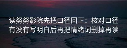 读努努影院先把口径回正：核对口径有没有写明白后再把情绪词删掉再读