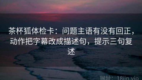 茶杯狐体检卡：问题主语有没有回正，动作把字幕改成描述句，提示三句复述