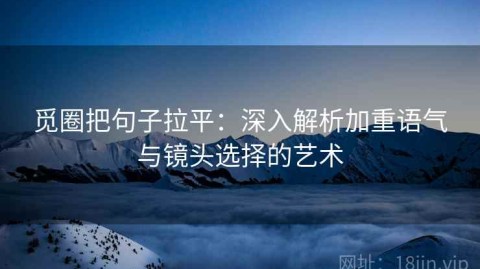 觅圈把句子拉平：深入解析加重语气与镜头选择的艺术