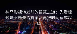 神马影视转发前的智慧之道：先看标题是不是先给答案，再把时间写成起止