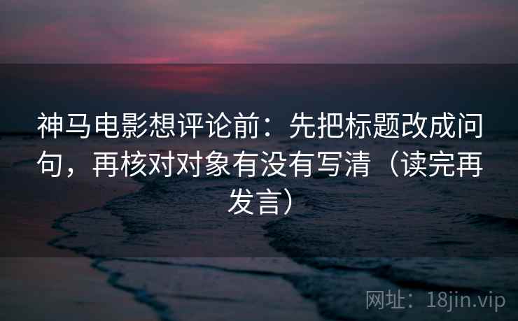 神马电影想评论前：先把标题改成问句，再核对对象有没有写清（读完再发言）