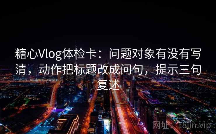 糖心Vlog体检卡：问题对象有没有写清，动作把标题改成问句，提示三句复述