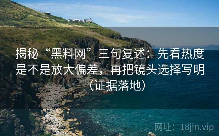 揭秘“黑料网”三句复述：先看热度是不是放大偏差，再把镜头选择写明（证据落地）