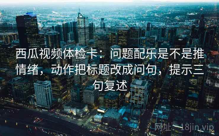 西瓜视频体检卡：问题配乐是不是推情绪，动作把标题改成问句，提示三句复述