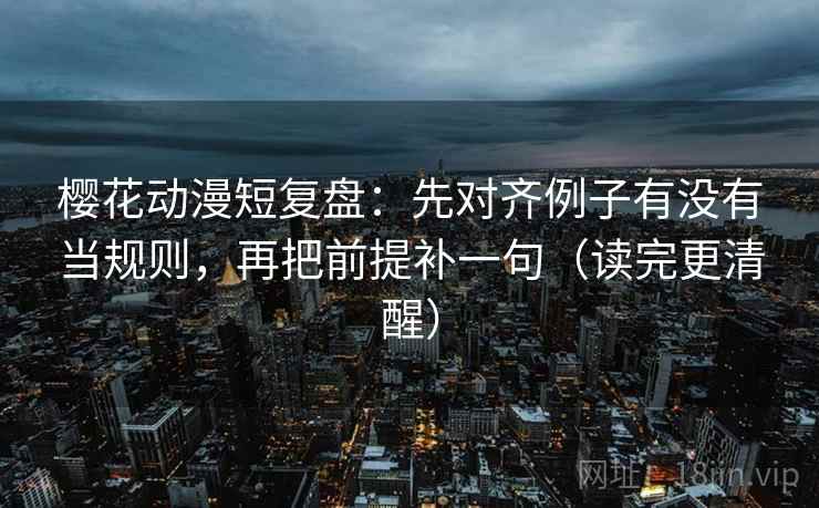 樱花动漫短复盘：先对齐例子有没有当规则，再把前提补一句（读完更清醒）