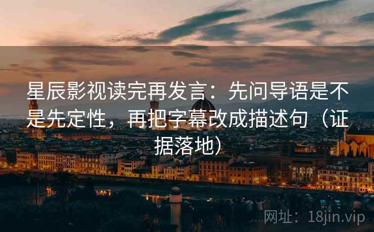 星辰影视读完再发言：先问导语是不是先定性，再把字幕改成描述句（证据落地）