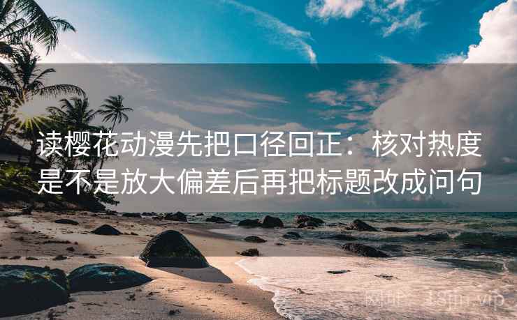 读樱花动漫先把口径回正：核对热度是不是放大偏差后再把标题改成问句