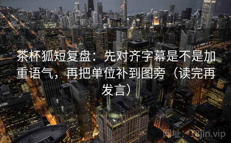 茶杯狐短复盘:先对齐字幕是不是加重语气,再把单位补到图旁(读完再发言) 茶杯狐短复盘:先对齐字幕是不是加重语气,再把单位补到图旁(读完再发言)