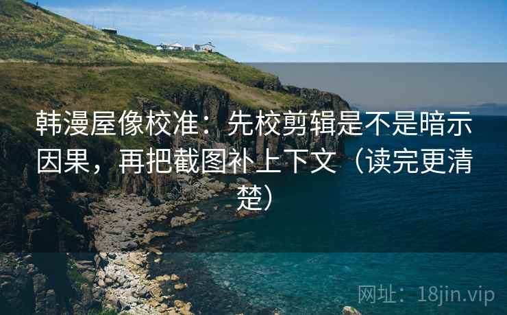 韩漫屋像校准：先校剪辑是不是暗示因果，再把截图补上下文（读完更清楚）