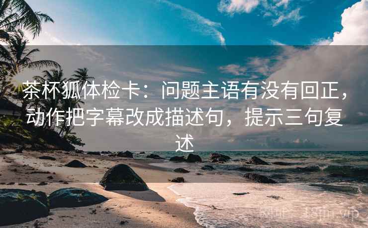 茶杯狐体检卡：问题主语有没有回正，动作把字幕改成描述句，提示三句复述