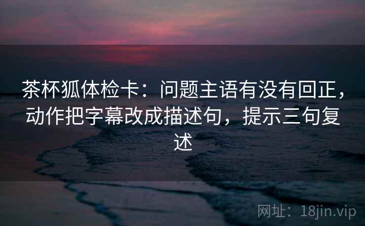 茶杯狐体检卡：问题主语有没有回正，动作把字幕改成描述句，提示三句复述