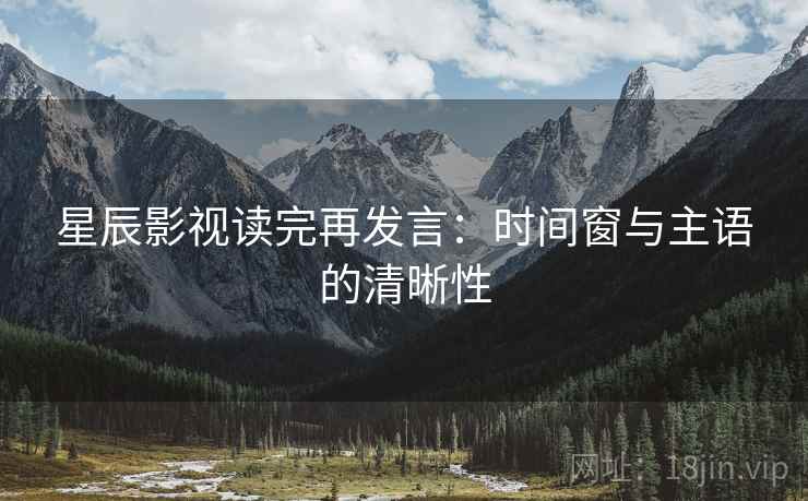 星辰影视读完再发言:时间窗与主语的清晰性 星辰影视读完再发言:时间窗与主语的清晰性