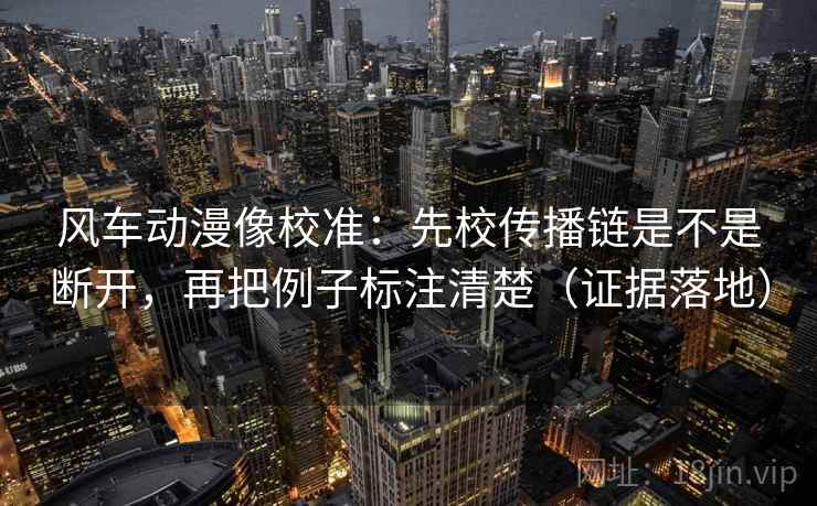 风车动漫像校准：先校传播链是不是断开，再把例子标注清楚（证据落地）