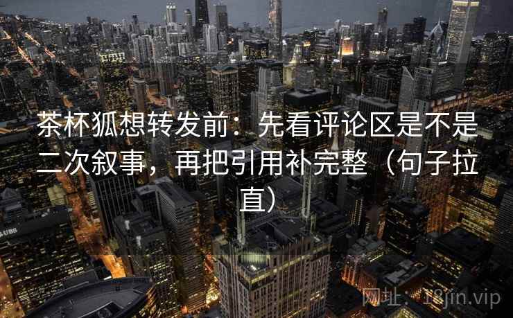 茶杯狐想转发前：先看评论区是不是二次叙事，再把引用补完整（句子拉直）