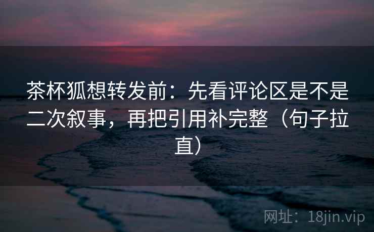 茶杯狐想转发前：先看评论区是不是二次叙事，再把引用补完整（句子拉直）