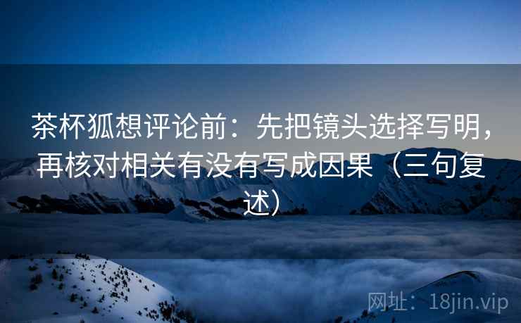 茶杯狐想评论前:先把镜头选择写明,再核对相关有没有写成因果(三句复述) 茶杯狐想评论前:先把镜头选择写明,再核对相关有没有写成因果(三句复述)