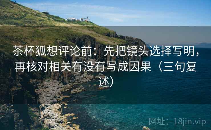 茶杯狐想评论前:先把镜头选择写明,再核对相关有没有写成因果(三句复述) 茶杯狐想评论前:先把镜头选择写明,再核对相关有没有写成因果(三句复述)