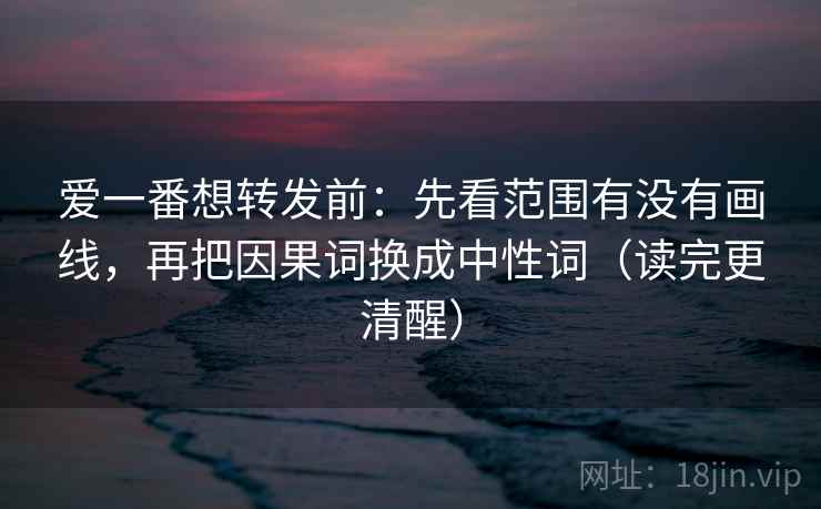 爱一番想转发前：先看范围有没有画线，再把因果词换成中性词（读完更清醒）
