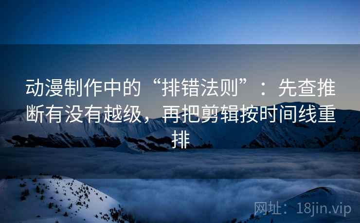 动漫制作中的“排错法则”：先查推断有没有越级，再把剪辑按时间线重排