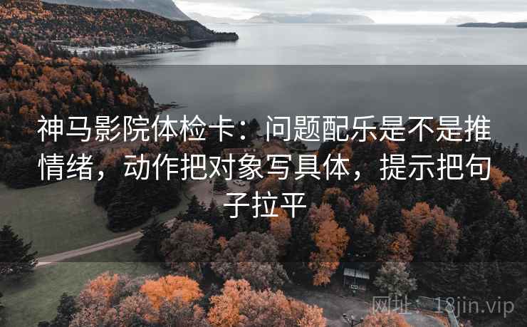 神马影院体检卡：问题配乐是不是推情绪，动作把对象写具体，提示把句子拉平