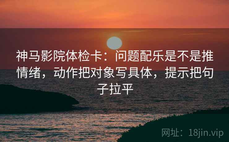 神马影院体检卡：问题配乐是不是推情绪，动作把对象写具体，提示把句子拉平