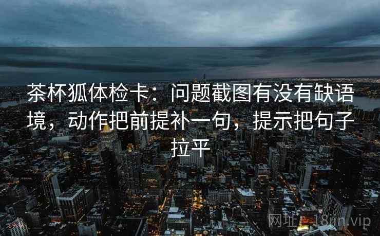 茶杯狐体检卡：问题截图有没有缺语境，动作把前提补一句，提示把句子拉平