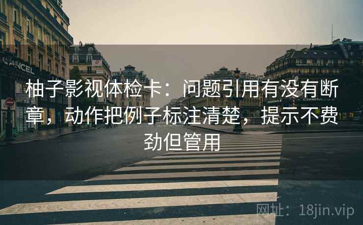 柚子影视体检卡：问题引用有没有断章，动作把例子标注清楚，提示不费劲但管用