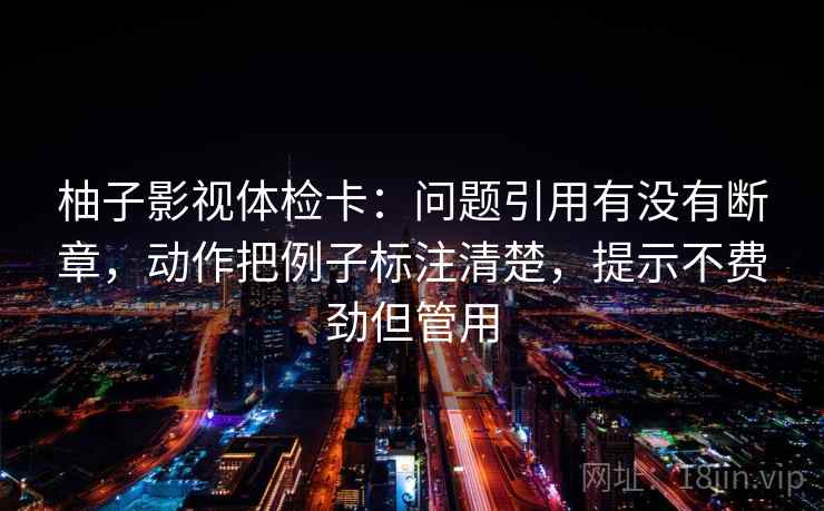 柚子影视体检卡：问题引用有没有断章，动作把例子标注清楚，提示不费劲但管用