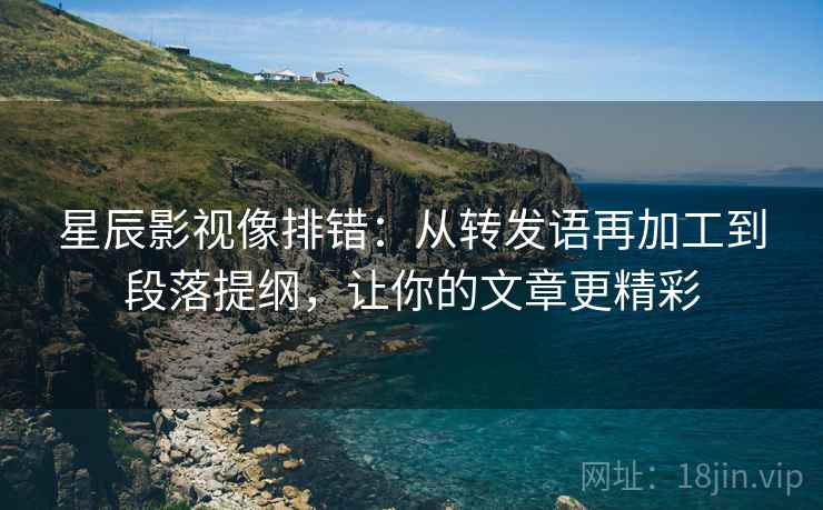 星辰影视像排错：从转发语再加工到段落提纲，让你的文章更精彩