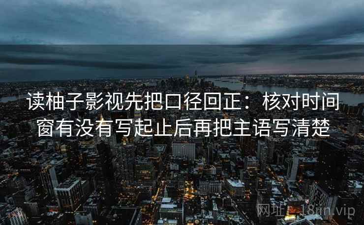 读柚子影视先把口径回正：核对时间窗有没有写起止后再把主语写清楚