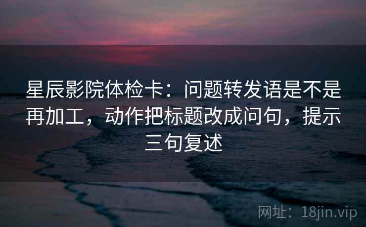星辰影院体检卡：问题转发语是不是再加工，动作把标题改成问句，提示三句复述