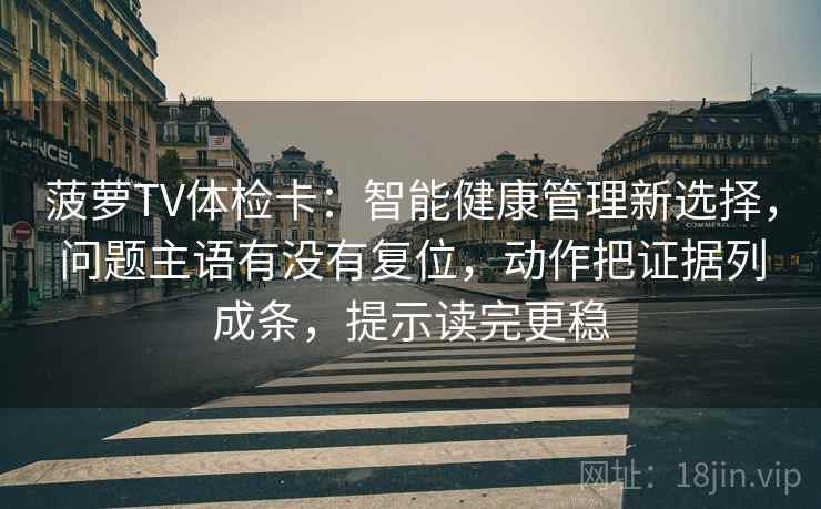 菠萝TV体检卡：智能健康管理新选择，问题主语有没有复位，动作把证据列成条，提示读完更稳