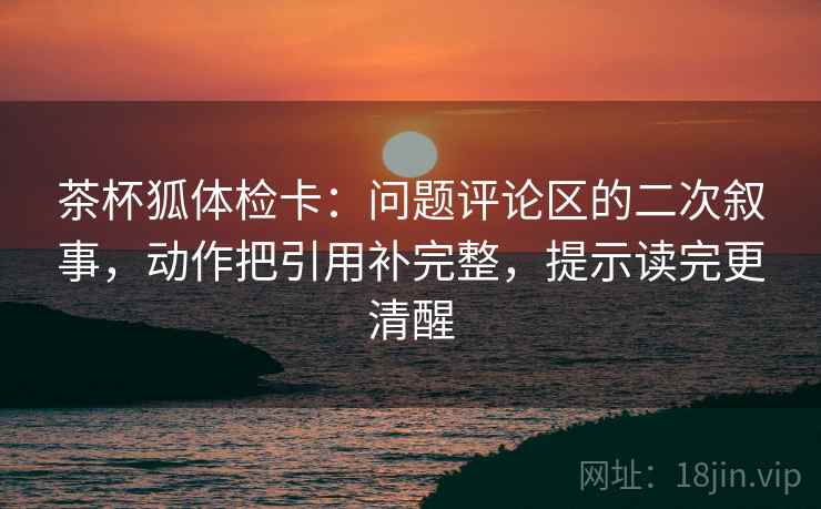 茶杯狐体检卡:问题评论区的二次叙事,动作把引用补完整,提示读完更清醒 茶杯狐体检卡:问题评论区的二次叙事,动作把引用补完整,提示读完更清醒