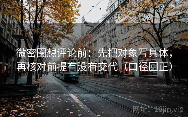 微密圈想评论前：先把对象写具体，再核对前提有没有交代（口径回正）