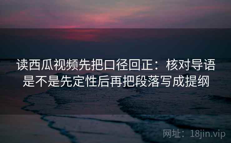 读西瓜视频先把口径回正：核对导语是不是先定性后再把段落写成提纲