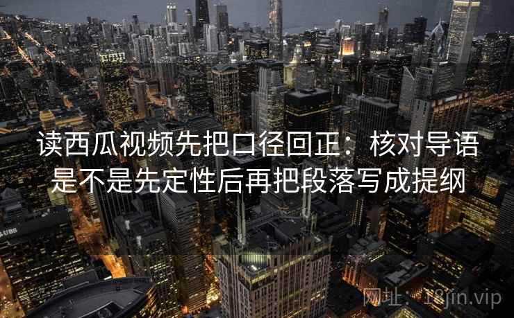 读西瓜视频先把口径回正：核对导语是不是先定性后再把段落写成提纲