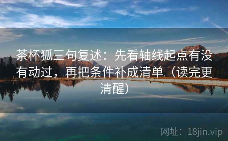 茶杯狐三句复述：先看轴线起点有没有动过，再把条件补成清单（读完更清醒）