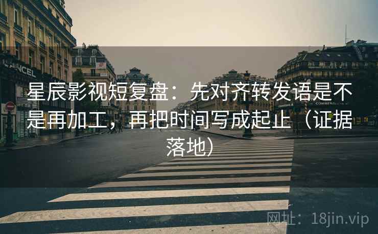 星辰影视短复盘：先对齐转发语是不是再加工，再把时间写成起止（证据落地）