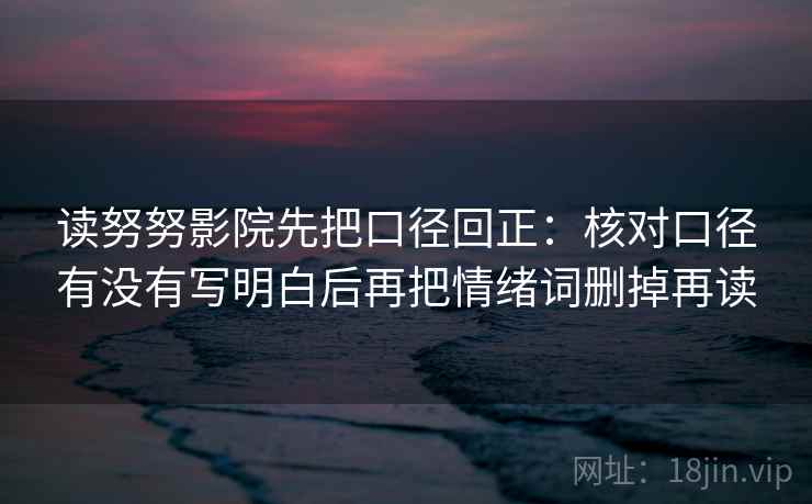 读努努影院先把口径回正:核对口径有没有写明白后再把情绪词删掉再读 读努努影院先把口径回正:核对口径有没有写明白后再把情绪词删掉再读