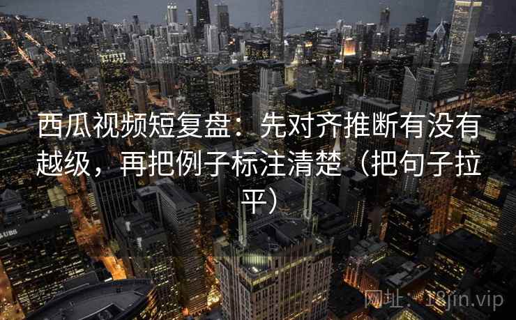 西瓜视频短复盘:先对齐推断有没有越级,再把例子标注清楚(把句子拉平) 西瓜视频短复盘:先对齐推断有没有越级,再把例子标注清楚(把句子拉平)